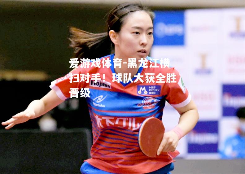 黑龙江横扫对手！球队大获全胜晋级